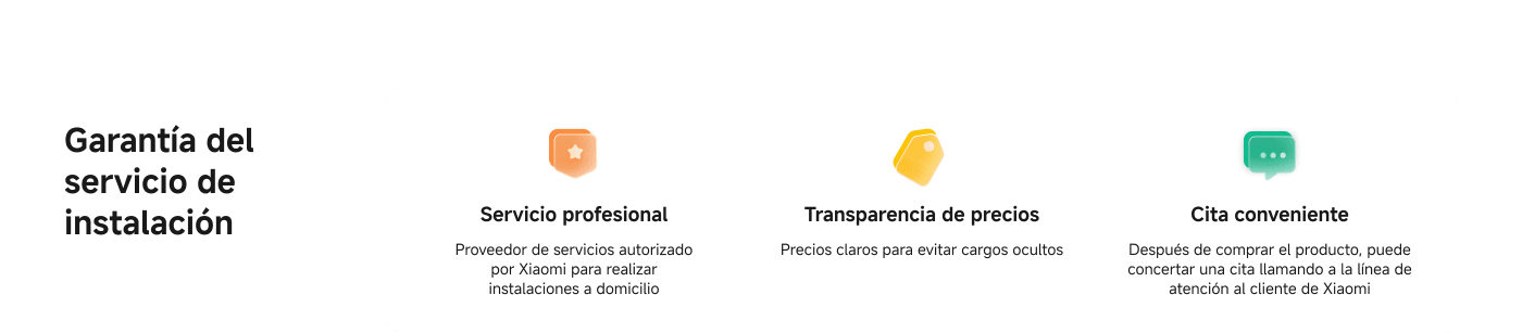 Garantía del servicio de instalación que incluye:

- **Servicio profesional**: Proveedor autorizado por Xiaomi para instalaciones a domicilio.
- **Transparencia de precios**: Precios claros para evitar cargos ocultos.
- **Cita conveniente**: Después de la compra, se puede concertar una cita llamando a la línea de atención al cliente de Xiaomi.