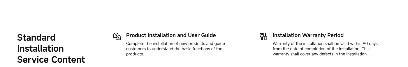 Standard Installation Service Content includes:

1. **Product Installation and User Guide**: Completing the installation of new products and guiding customers to understand their basic functions.

2. **Installation Warranty Period**: Warranty is valid for 90 days from the completion date, covering any defects in the installation.